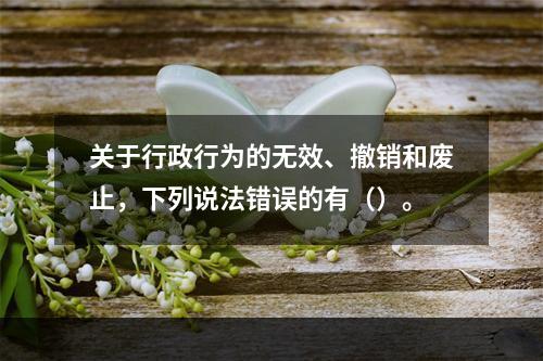 关于行政行为的无效、撤销和废止，下列说法错误的有（）。