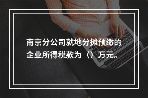 南京分公司就地分摊预缴的企业所得税款为（）万元。