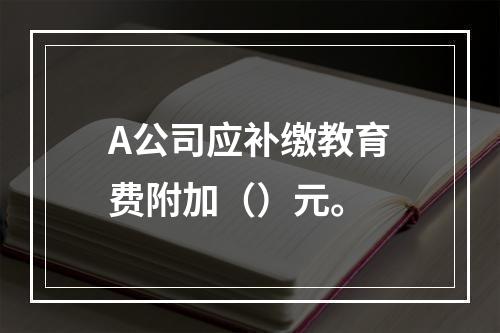 A公司应补缴教育费附加（）元。