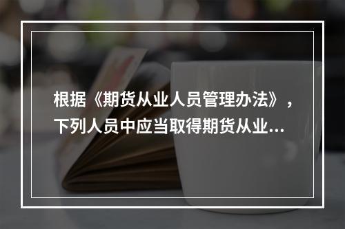 根据《期货从业人员管理办法》，下列人员中应当取得期货从业人员