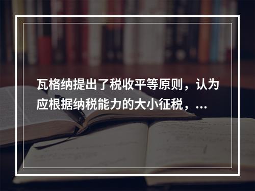 瓦格纳提出了税收平等原则，认为应根据纳税能力的大小征税，他提