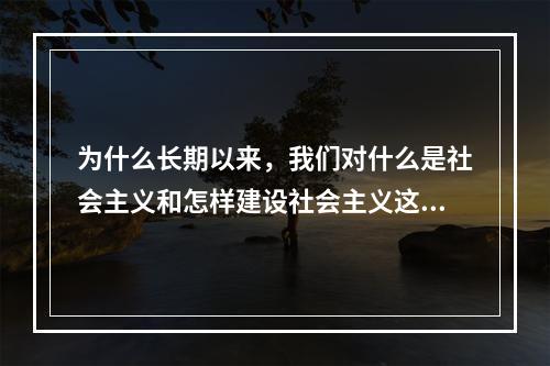 为什么长期以来，我们对什么是社会主义和怎样建设社会主义这两个