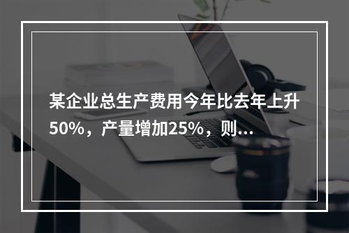 某企业总生产费用今年比去年上升50%，产量增加25%，则单位