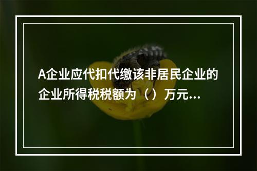 A企业应代扣代缴该非居民企业的企业所得税税额为（	）万元。