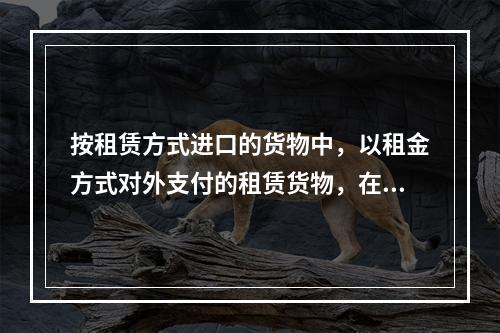 按租赁方式进口的货物中，以租金方式对外支付的租赁货物，在租赁