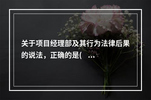 关于项目经理部及其行为法律后果的说法，正确的是(    )。