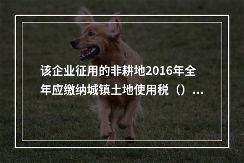 该企业征用的非耕地2016年全年应缴纳城镇土地使用税（）元。