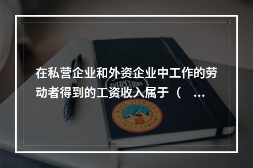 在私营企业和外资企业中工作的劳动者得到的工资收入属于（　）。