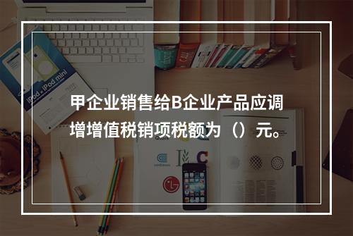 甲企业销售给B企业产品应调增增值税销项税额为（）元。