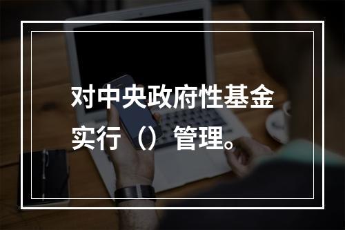 对中央政府性基金实行（）管理。