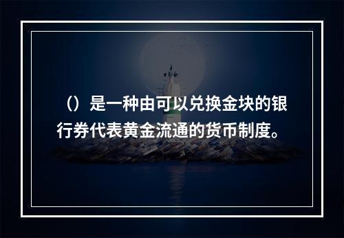 （）是一种由可以兑换金块的银行券代表黄金流通的货币制度。