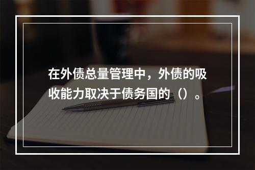 在外债总量管理中，外债的吸收能力取决于债务国的（）。