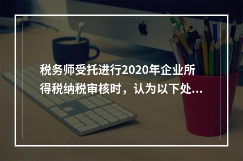 税务师受托进行2020年企业所得税纳税审核时，认为以下处理有