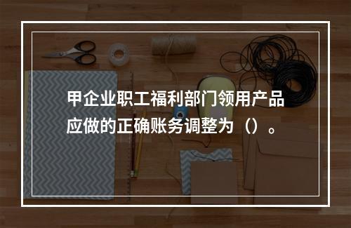 甲企业职工福利部门领用产品应做的正确账务调整为（）。