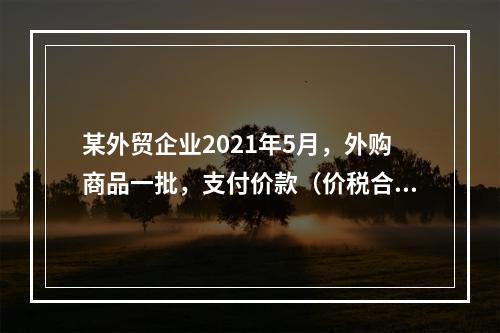 某外贸企业2021年5月，外购商品一批，支付价款（价税合计）