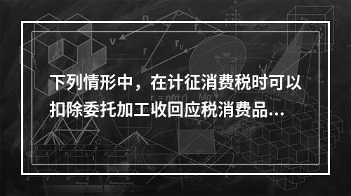 下列情形中，在计征消费税时可以扣除委托加工收回应税消费品已纳