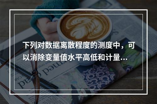 下列对数据离散程度的测度中，可以消除变量值水平高低和计量单位