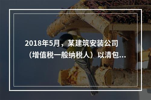 2018年5月，某建筑安装公司（增值税一般纳税人）以清包工方