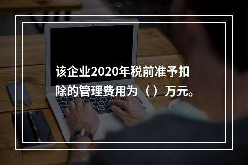 该企业2020年税前准予扣除的管理费用为（	）万元。