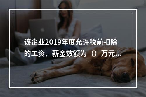 该企业2019年度允许税前扣除的工资、薪金数额为（）万元。