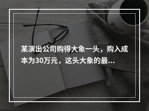 某演出公司购得大象一头，购入成本为30万元，这头大象的最低折