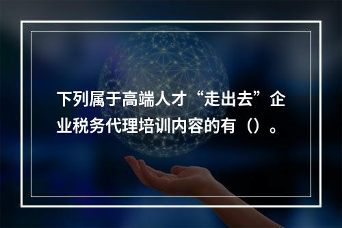 下列属于高端人才“走出去”企业税务代理培训内容的有（）。