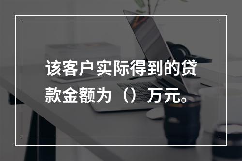 该客户实际得到的贷款金额为（）万元。