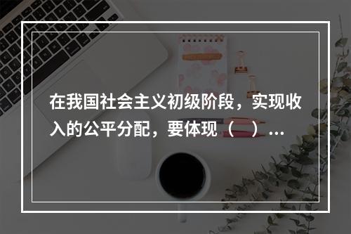 在我国社会主义初级阶段，实现收入的公平分配，要体现（　）。