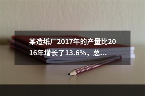 某造纸厂2017年的产量比2016年增长了13.6%，总成本