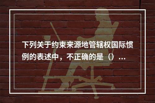 下列关于约束来源地管辖权国际惯例的表述中，不正确的是（）。