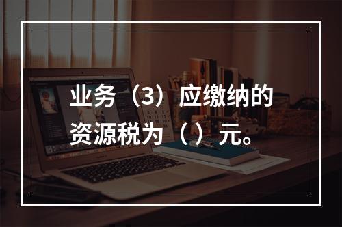 业务（3）应缴纳的资源税为（	）元。