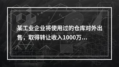 某工业企业将使用过的仓库对外出售，取得转让收入1000万元，