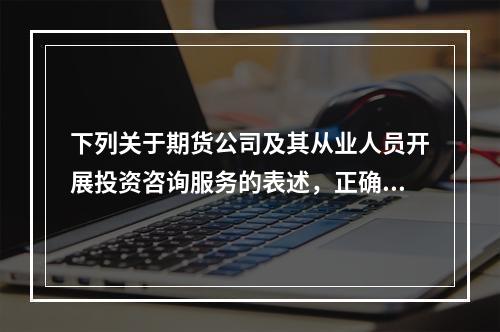 下列关于期货公司及其从业人员开展投资咨询服务的表述，正确的是