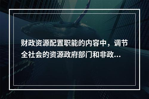 财政资源配置职能的内容中，调节全社会的资源政府部门和非政府部