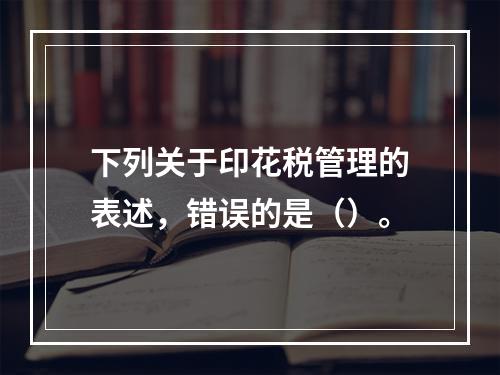 下列关于印花税管理的表述，错误的是（）。