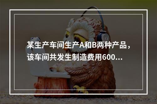 某生产车间生产A和B两种产品，该车间共发生制造费用60000