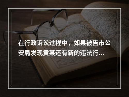 在行政诉讼过程中，如果被告市公安局发现黄某还有新的违法行为尚