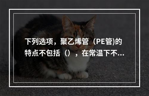 下列选项，聚乙烯管（PE管)的特点不包括（），在常温下不溶于