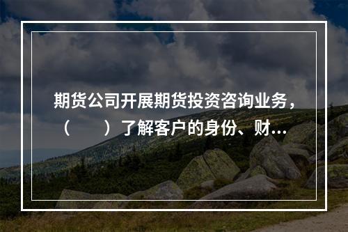 期货公司开展期货投资咨询业务，（　　）了解客户的身份、财务状