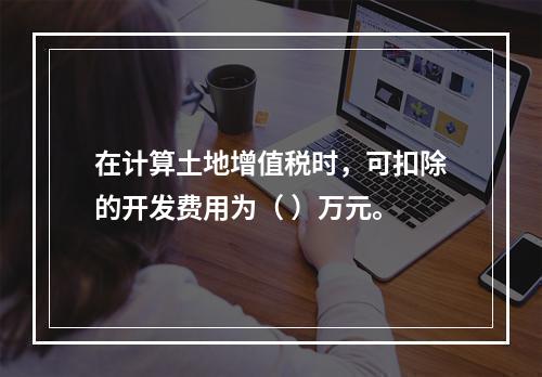 在计算土地增值税时，可扣除的开发费用为（	）万元。