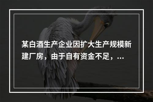 某白酒生产企业因扩大生产规模新建厂房，由于自有资金不足，20