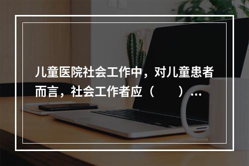 儿童医院社会工作中，对儿童患者而言，社会工作者应（　　）。