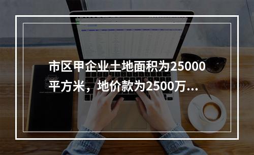 市区甲企业土地面积为25000平方米，地价款为2500万元，