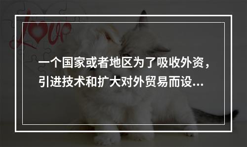 一个国家或者地区为了吸收外资，引进技术和扩大对外贸易而设置的