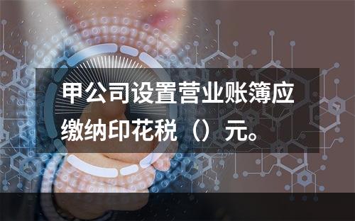 甲公司设置营业账簿应缴纳印花税（）元。