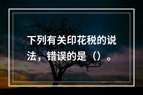 下列有关印花税的说法，错误的是（）。