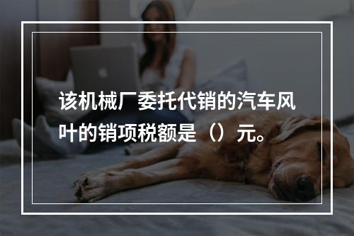 该机械厂委托代销的汽车风叶的销项税额是（）元。