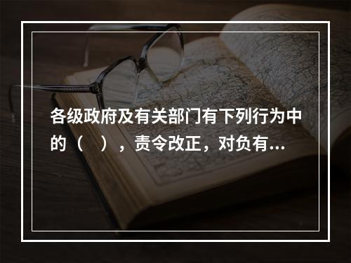 各级政府及有关部门有下列行为中的（　），责令改正，对负有直接