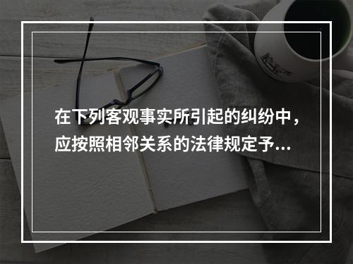 在下列客观事实所引起的纠纷中，应按照相邻关系的法律规定予以处