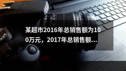 某超市2016年总销售额为100万元，2017年总销售额为1